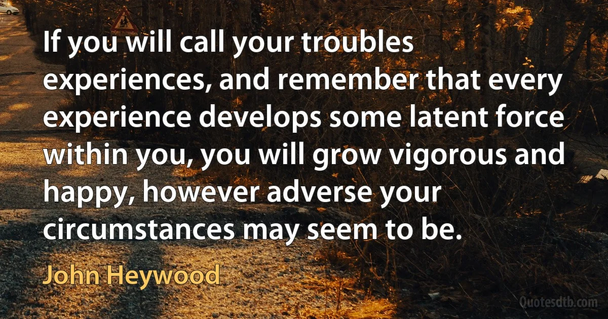 If you will call your troubles experiences, and remember that every experience develops some latent force within you, you will grow vigorous and happy, however adverse your circumstances may seem to be. (John Heywood)