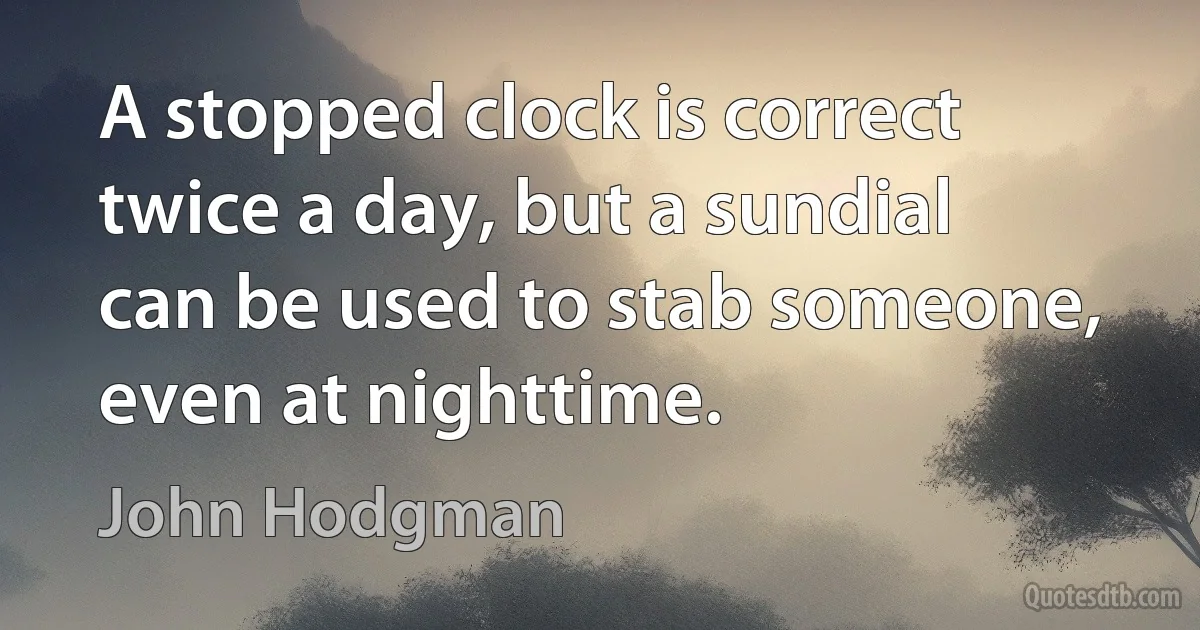 A stopped clock is correct twice a day, but a sundial can be used to stab someone, even at nighttime. (John Hodgman)