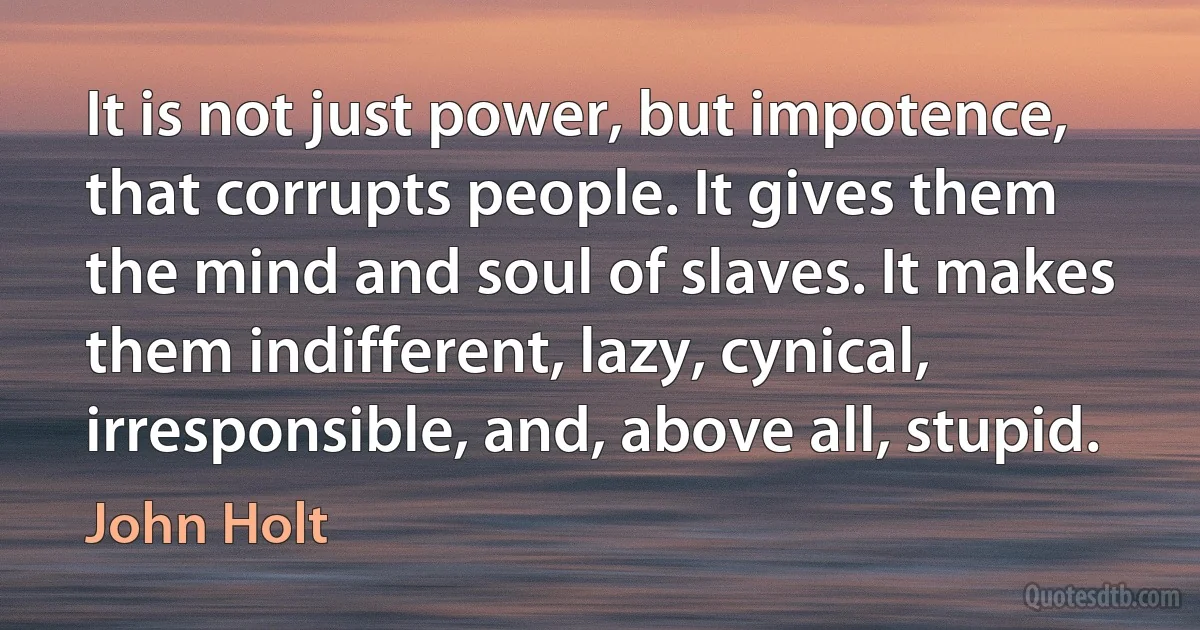 It is not just power, but impotence, that corrupts people. It gives them the mind and soul of slaves. It makes them indifferent, lazy, cynical, irresponsible, and, above all, stupid. (John Holt)