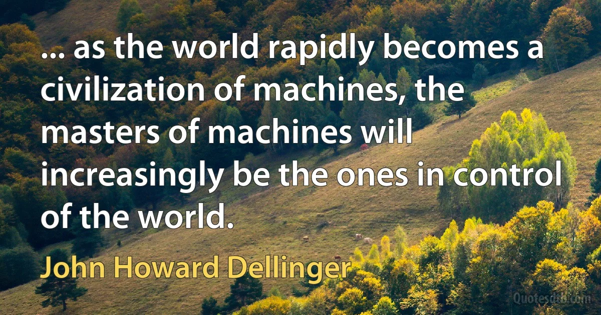 ... as the world rapidly becomes a civilization of machines, the masters of machines will increasingly be the ones in control of the world. (John Howard Dellinger)