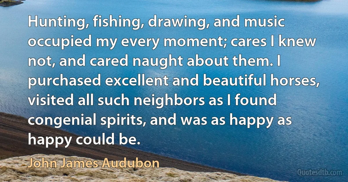 Hunting, fishing, drawing, and music occupied my every moment; cares I knew not, and cared naught about them. I purchased excellent and beautiful horses, visited all such neighbors as I found congenial spirits, and was as happy as happy could be. (John James Audubon)