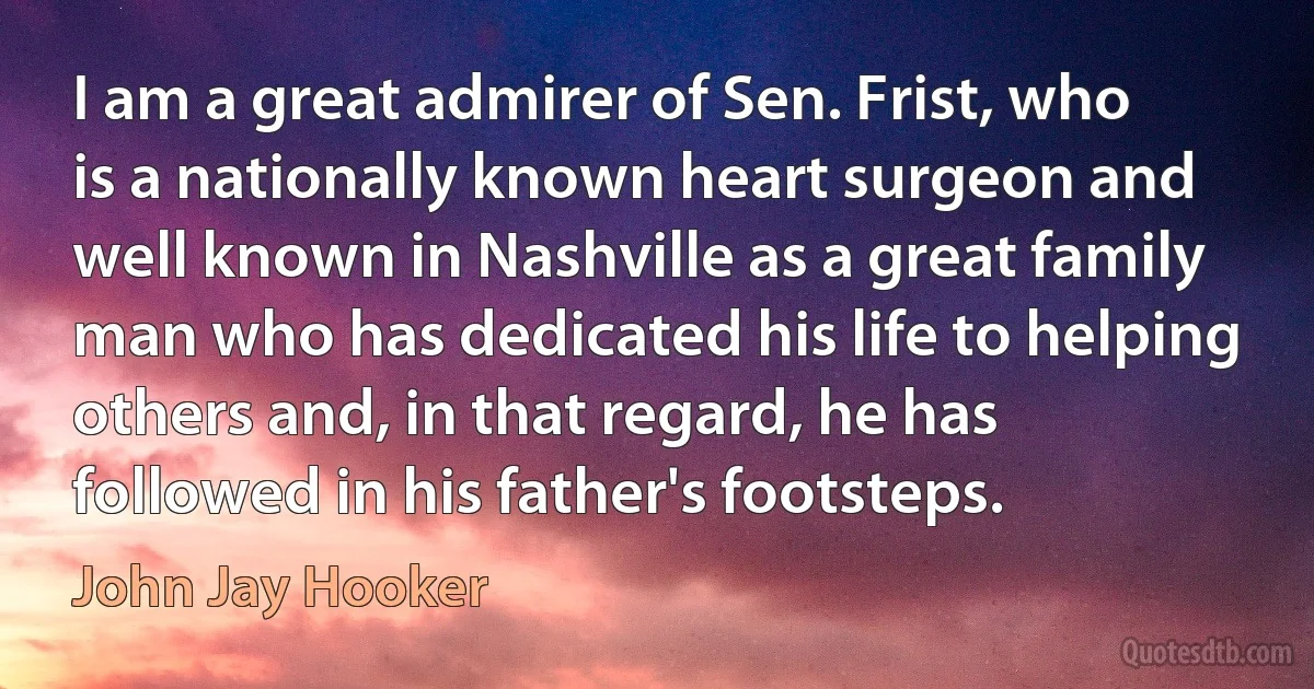 I am a great admirer of Sen. Frist, who is a nationally known heart surgeon and well known in Nashville as a great family man who has dedicated his life to helping others and, in that regard, he has followed in his father's footsteps. (John Jay Hooker)