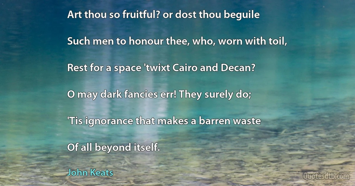 Art thou so fruitful? or dost thou beguile

Such men to honour thee, who, worn with toil,

Rest for a space 'twixt Cairo and Decan?

O may dark fancies err! They surely do;

'Tis ignorance that makes a barren waste

Of all beyond itself. (John Keats)