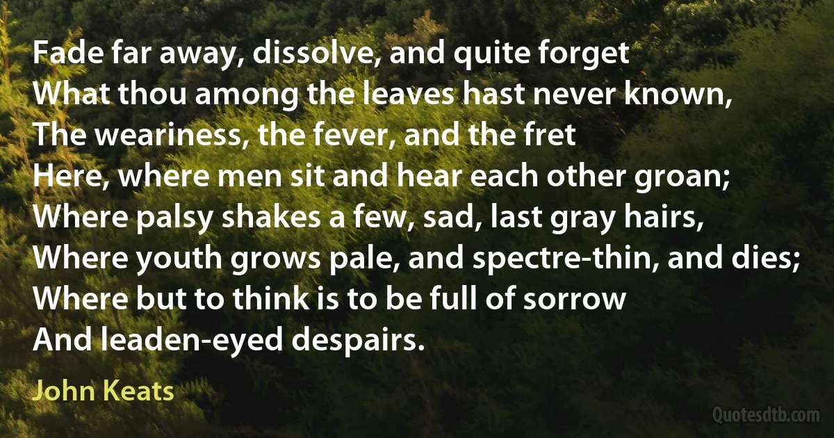 Fade far away, dissolve, and quite forget
What thou among the leaves hast never known,
The weariness, the fever, and the fret
Here, where men sit and hear each other groan;
Where palsy shakes a few, sad, last gray hairs,
Where youth grows pale, and spectre-thin, and dies;
Where but to think is to be full of sorrow
And leaden-eyed despairs. (John Keats)