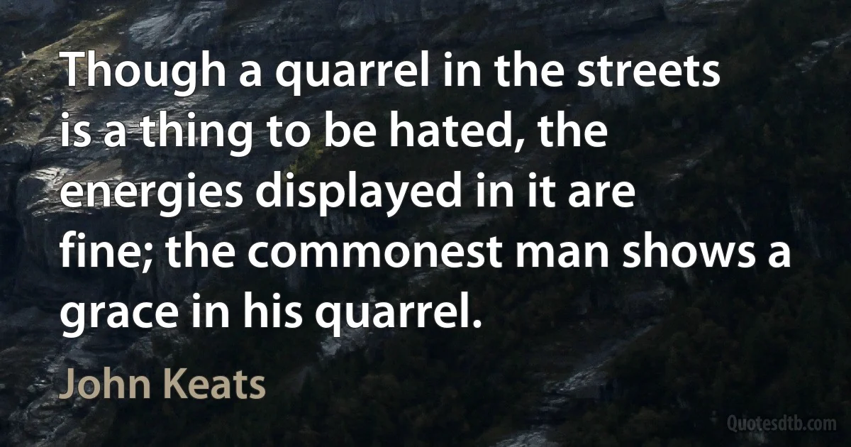 Though a quarrel in the streets is a thing to be hated, the energies displayed in it are fine; the commonest man shows a grace in his quarrel. (John Keats)