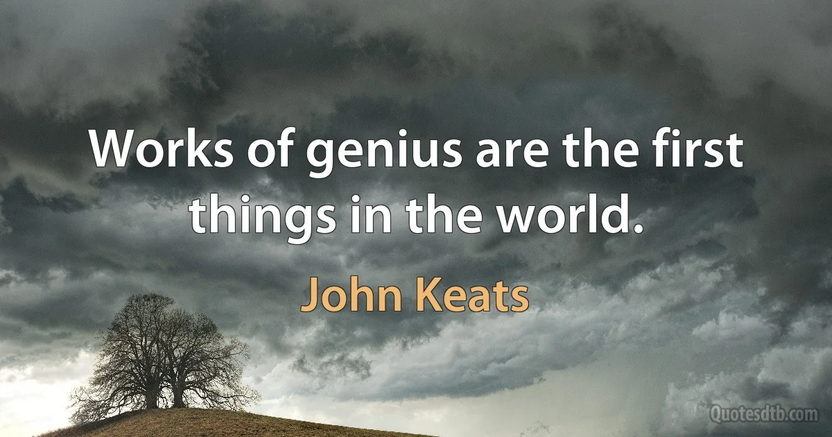 Works of genius are the first things in the world. (John Keats)