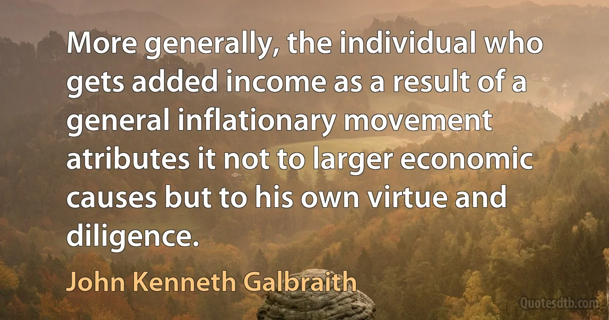 More generally, the individual who gets added income as a result of a general inflationary movement atributes it not to larger economic causes but to his own virtue and diligence. (John Kenneth Galbraith)