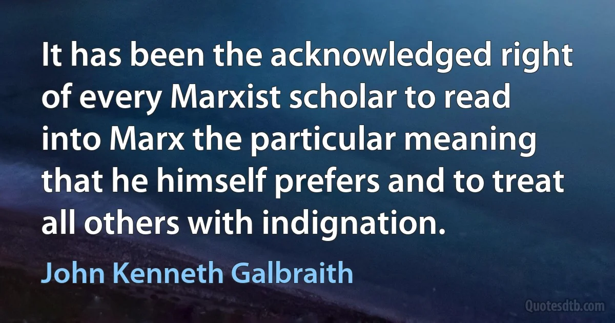 It has been the acknowledged right of every Marxist scholar to read into Marx the particular meaning that he himself prefers and to treat all others with indignation. (John Kenneth Galbraith)