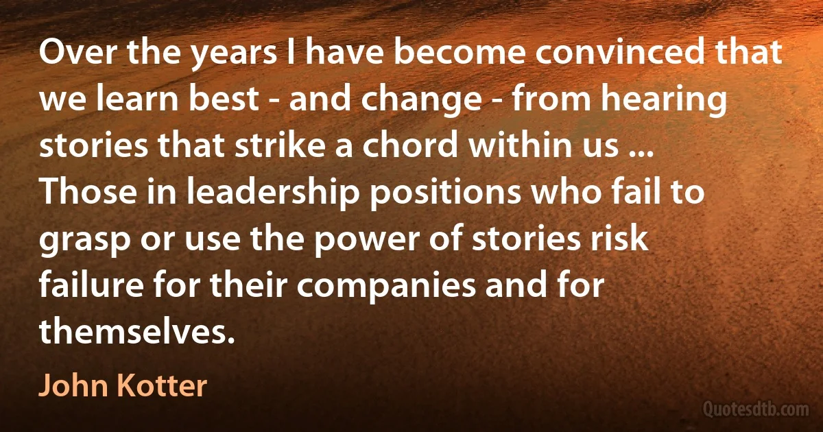 Over the years I have become convinced that we learn best - and change - from hearing stories that strike a chord within us ... Those in leadership positions who fail to grasp or use the power of stories risk failure for their companies and for themselves. (John Kotter)