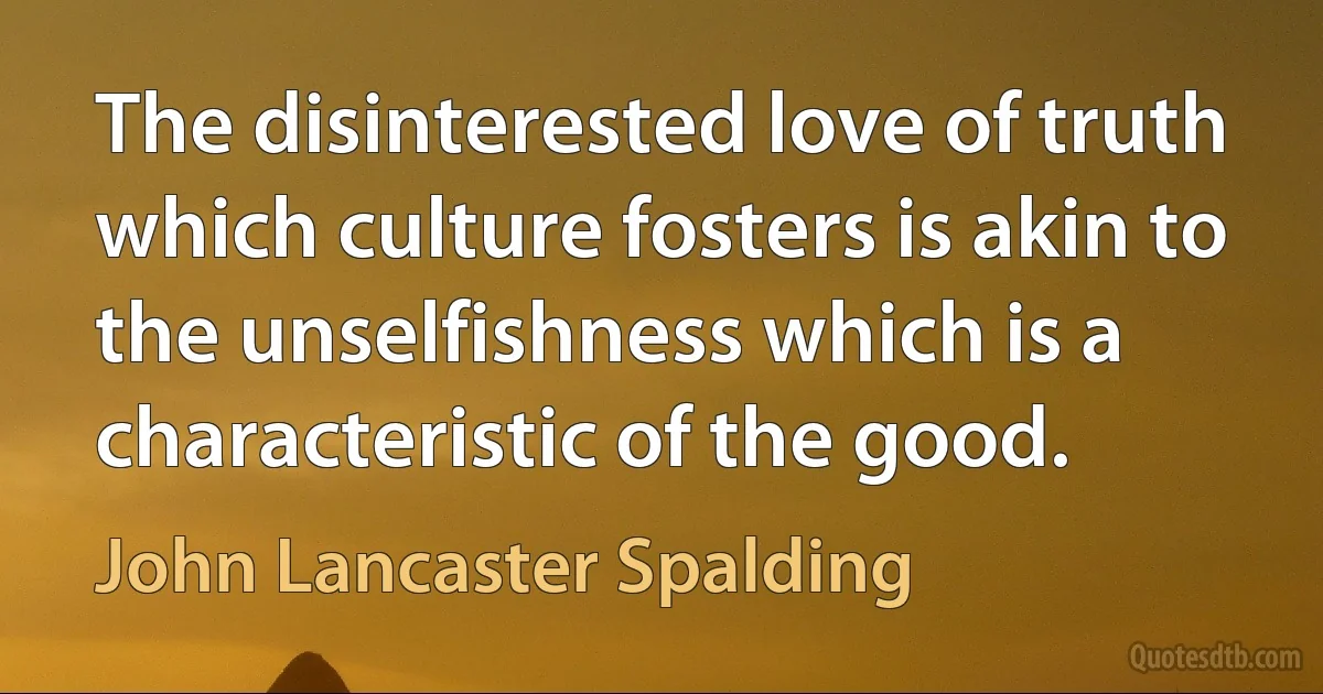 The disinterested love of truth which culture fosters is akin to the unselfishness which is a characteristic of the good. (John Lancaster Spalding)