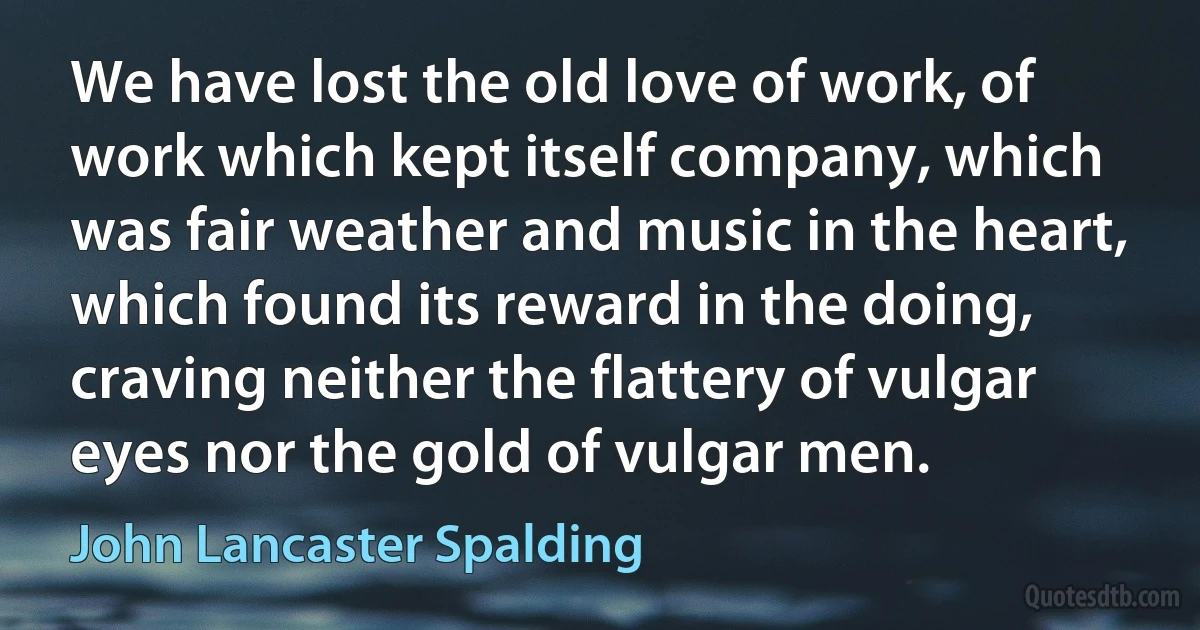 We have lost the old love of work, of work which kept itself company, which was fair weather and music in the heart, which found its reward in the doing, craving neither the flattery of vulgar eyes nor the gold of vulgar men. (John Lancaster Spalding)