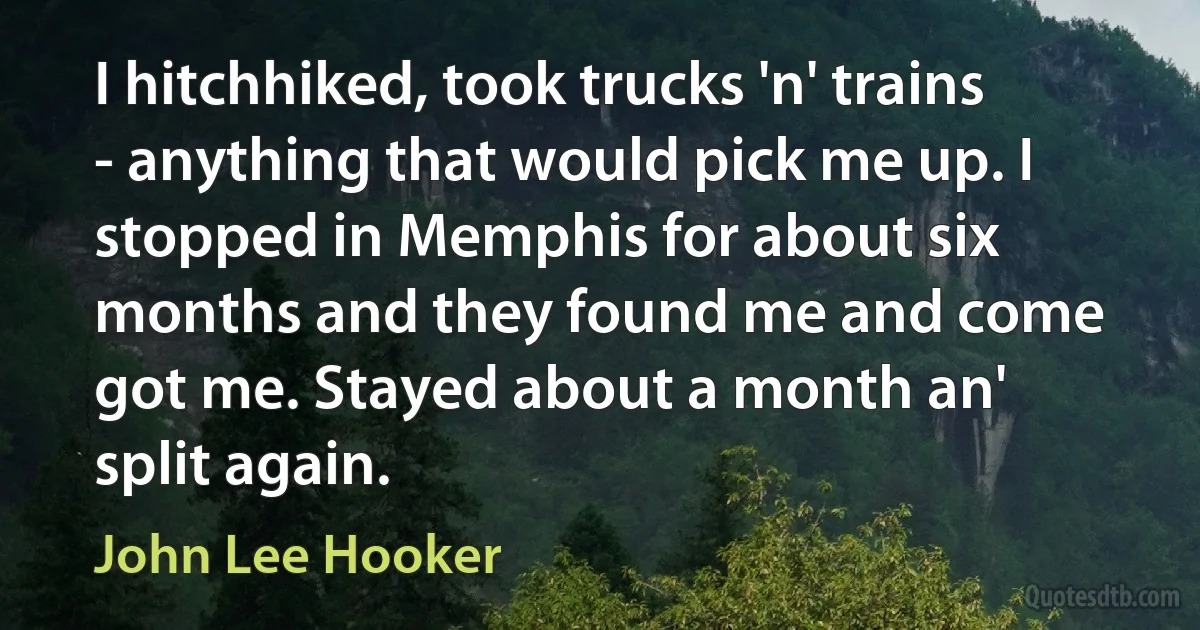 I hitchhiked, took trucks 'n' trains - anything that would pick me up. I stopped in Memphis for about six months and they found me and come got me. Stayed about a month an' split again. (John Lee Hooker)