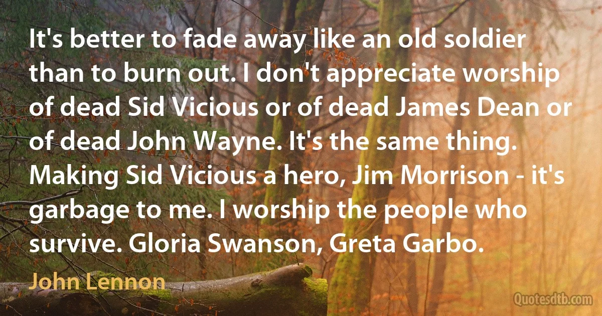 It's better to fade away like an old soldier than to burn out. I don't appreciate worship of dead Sid Vicious or of dead James Dean or of dead John Wayne. It's the same thing. Making Sid Vicious a hero, Jim Morrison - it's garbage to me. I worship the people who survive. Gloria Swanson, Greta Garbo. (John Lennon)