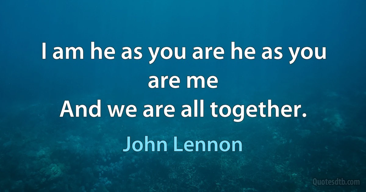 I am he as you are he as you are me
And we are all together. (John Lennon)