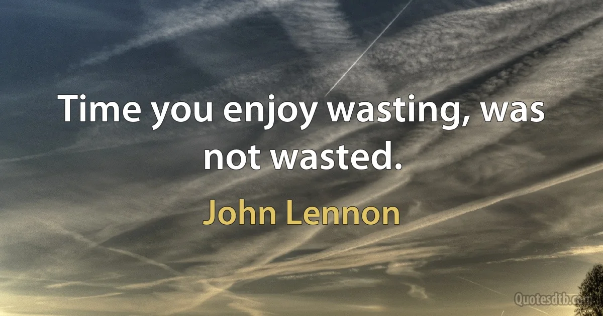 Time you enjoy wasting, was not wasted. (John Lennon)