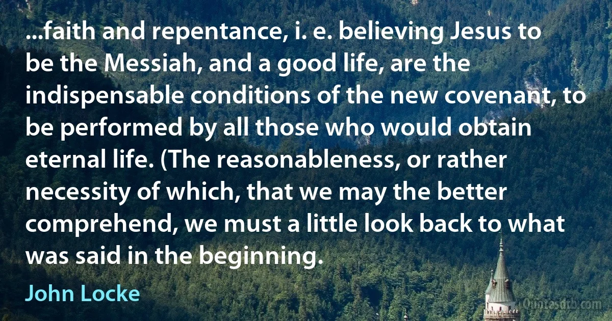 ...faith and repentance, i. e. believing Jesus to be the Messiah, and a good life, are the indispensable conditions of the new covenant, to be performed by all those who would obtain eternal life. (The reasonableness, or rather necessity of which, that we may the better comprehend, we must a little look back to what was said in the beginning. (John Locke)