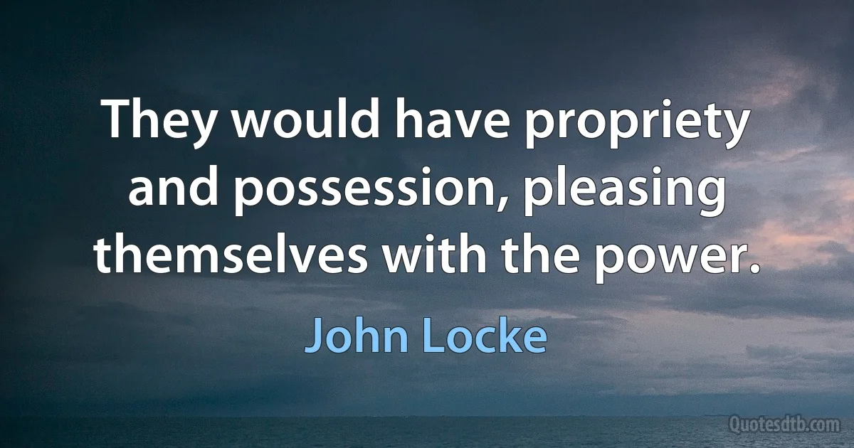 They would have propriety and possession, pleasing themselves with the power. (John Locke)