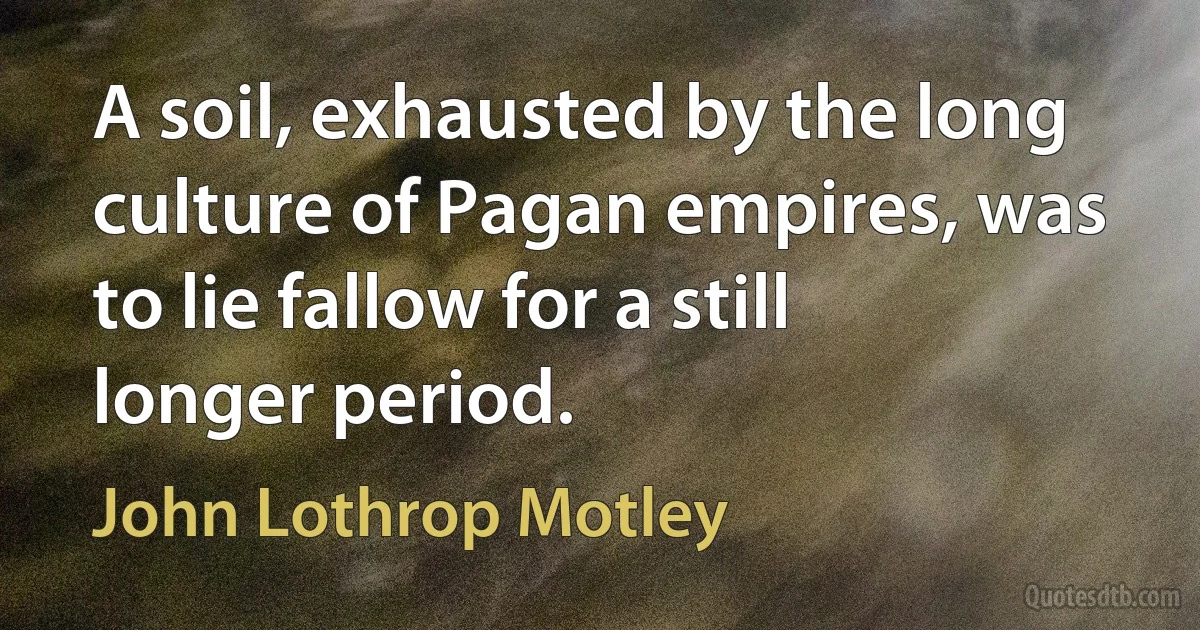 A soil, exhausted by the long culture of Pagan empires, was to lie fallow for a still longer period. (John Lothrop Motley)