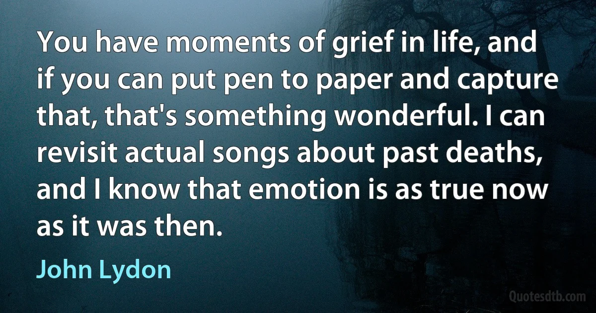 You have moments of grief in life, and if you can put pen to paper and capture that, that's something wonderful. I can revisit actual songs about past deaths, and I know that emotion is as true now as it was then. (John Lydon)