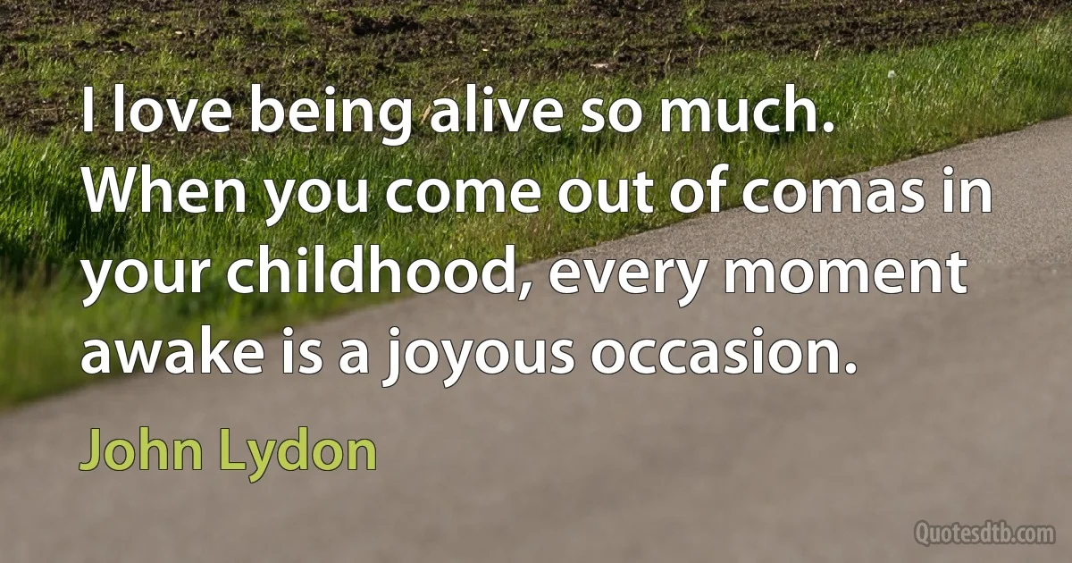 I love being alive so much. When you come out of comas in your childhood, every moment awake is a joyous occasion. (John Lydon)