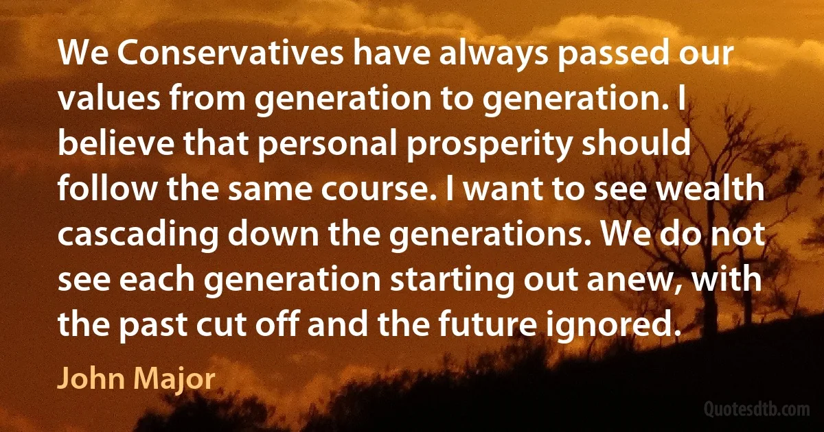 We Conservatives have always passed our values from generation to generation. I believe that personal prosperity should follow the same course. I want to see wealth cascading down the generations. We do not see each generation starting out anew, with the past cut off and the future ignored. (John Major)