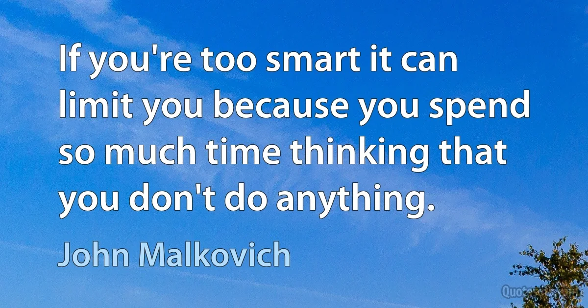 If you're too smart it can limit you because you spend so much time thinking that you don't do anything. (John Malkovich)