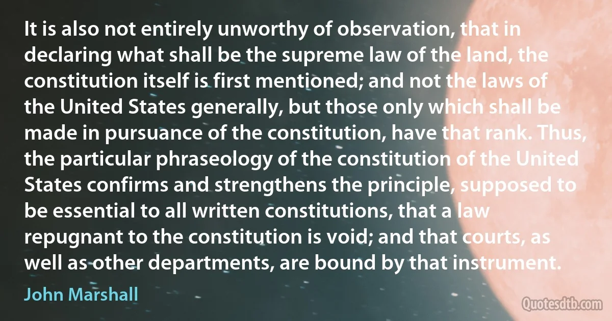 It is also not entirely unworthy of observation, that in declaring what shall be the supreme law of the land, the constitution itself is first mentioned; and not the laws of the United States generally, but those only which shall be made in pursuance of the constitution, have that rank. Thus, the particular phraseology of the constitution of the United States confirms and strengthens the principle, supposed to be essential to all written constitutions, that a law repugnant to the constitution is void; and that courts, as well as other departments, are bound by that instrument. (John Marshall)