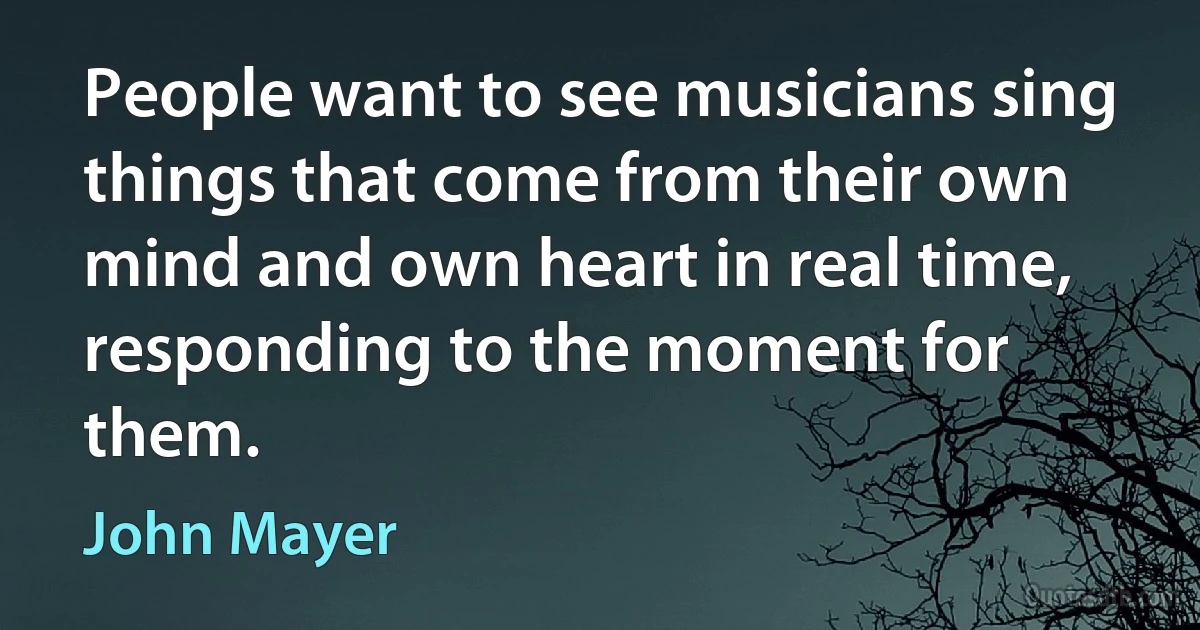 People want to see musicians sing things that come from their own mind and own heart in real time, responding to the moment for them. (John Mayer)