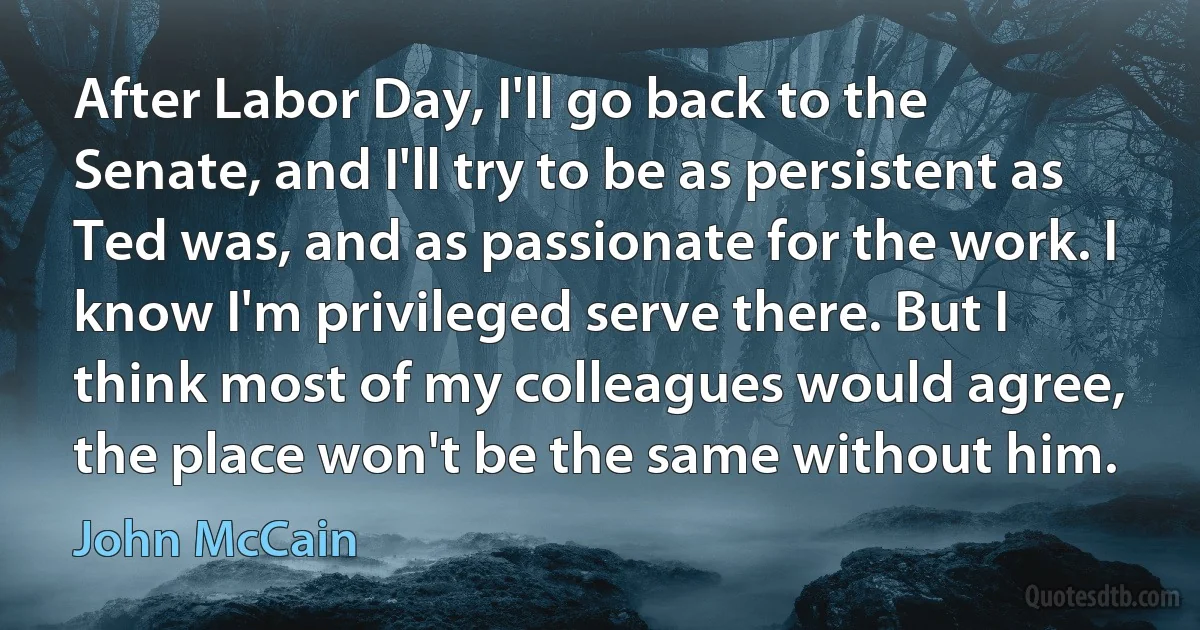 After Labor Day, I'll go back to the Senate, and I'll try to be as persistent as Ted was, and as passionate for the work. I know I'm privileged serve there. But I think most of my colleagues would agree, the place won't be the same without him. (John McCain)