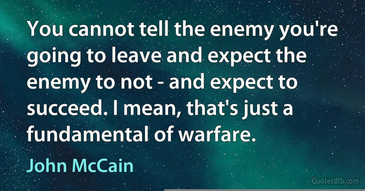 You cannot tell the enemy you're going to leave and expect the enemy to not - and expect to succeed. I mean, that's just a fundamental of warfare. (John McCain)