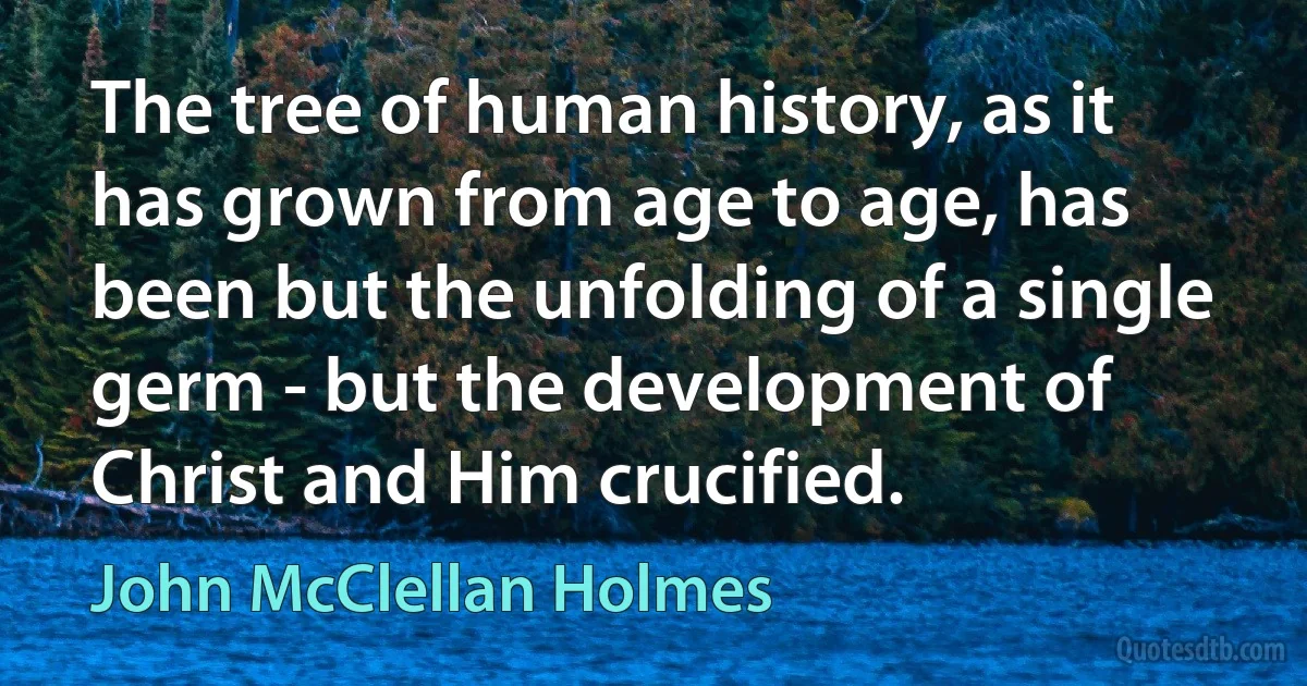 The tree of human history, as it has grown from age to age, has been but the unfolding of a single germ - but the development of Christ and Him crucified. (John McClellan Holmes)