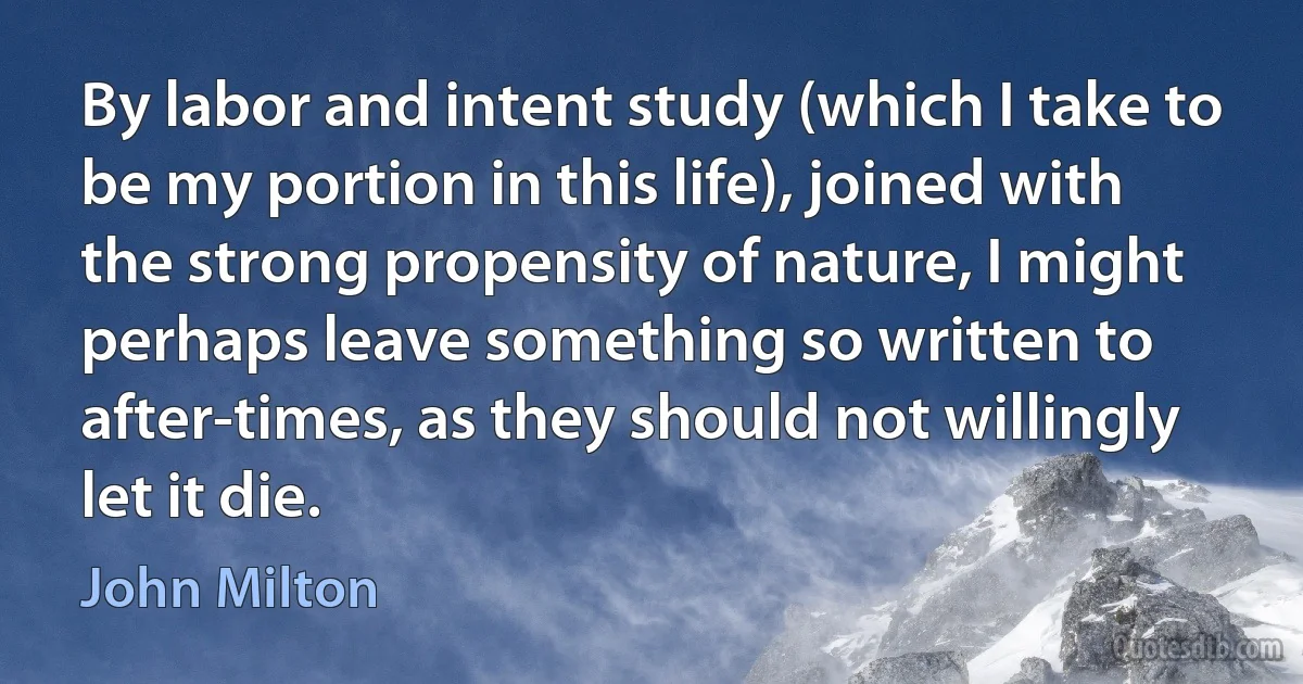 By labor and intent study (which I take to be my portion in this life), joined with the strong propensity of nature, I might perhaps leave something so written to after-times, as they should not willingly let it die. (John Milton)