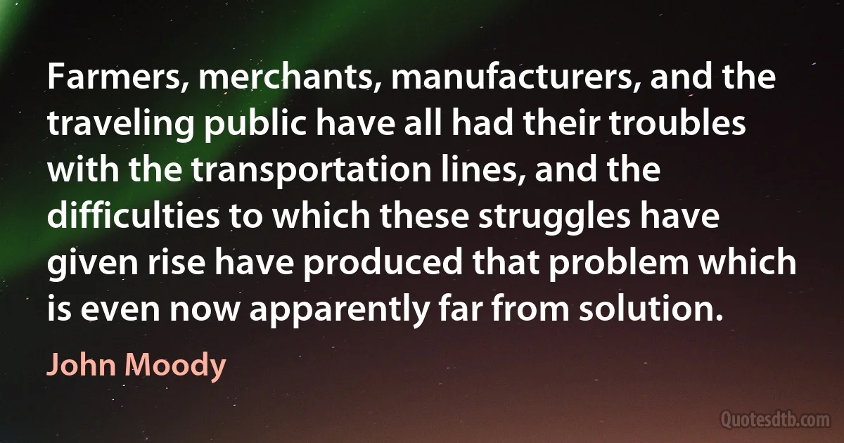 Farmers, merchants, manufacturers, and the traveling public have all had their troubles with the transportation lines, and the difficulties to which these struggles have given rise have produced that problem which is even now apparently far from solution. (John Moody)