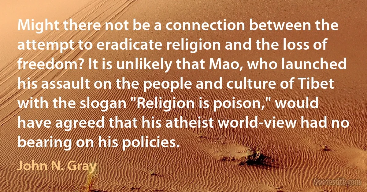 Might there not be a connection between the attempt to eradicate religion and the loss of freedom? It is unlikely that Mao, who launched his assault on the people and culture of Tibet with the slogan "Religion is poison," would have agreed that his atheist world-view had no bearing on his policies. (John N. Gray)