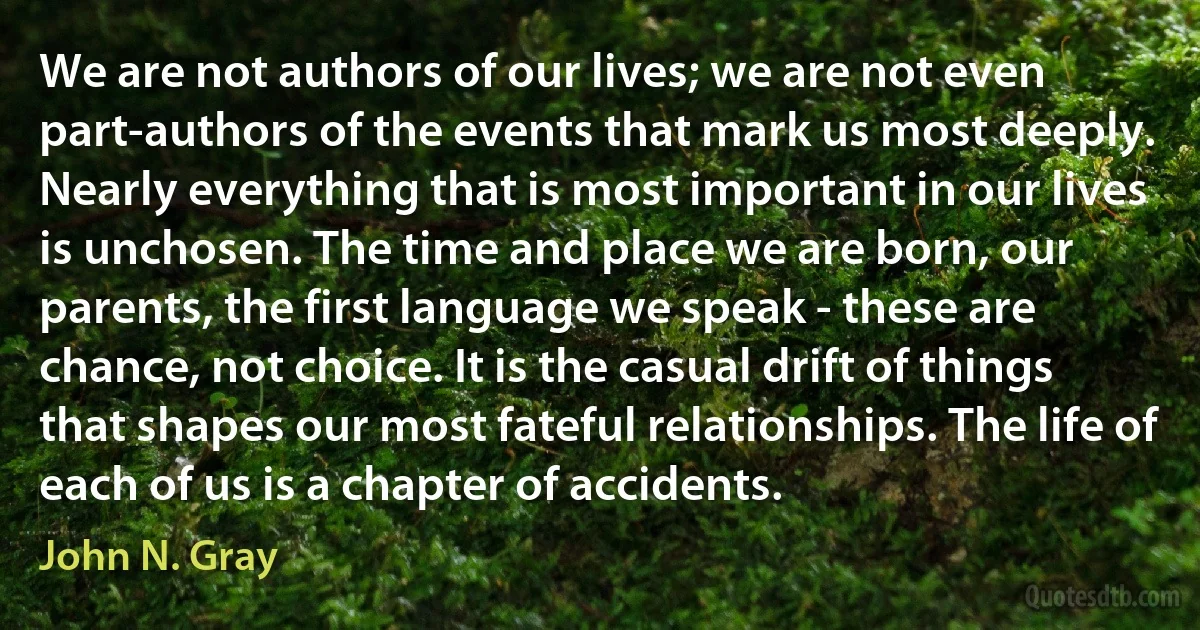 We are not authors of our lives; we are not even part-authors of the events that mark us most deeply. Nearly everything that is most important in our lives is unchosen. The time and place we are born, our parents, the first language we speak - these are chance, not choice. It is the casual drift of things that shapes our most fateful relationships. The life of each of us is a chapter of accidents. (John N. Gray)