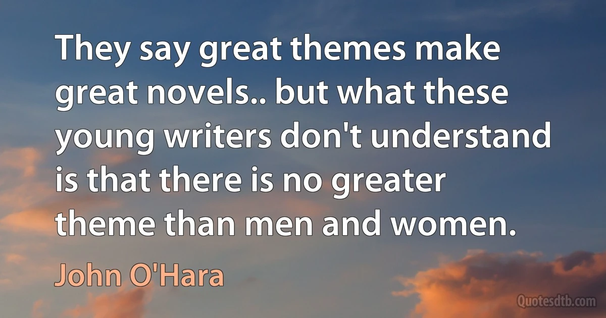 They say great themes make great novels.. but what these young writers don't understand is that there is no greater theme than men and women. (John O'Hara)