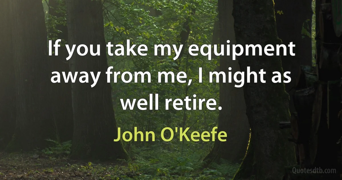 If you take my equipment away from me, I might as well retire. (John O'Keefe)