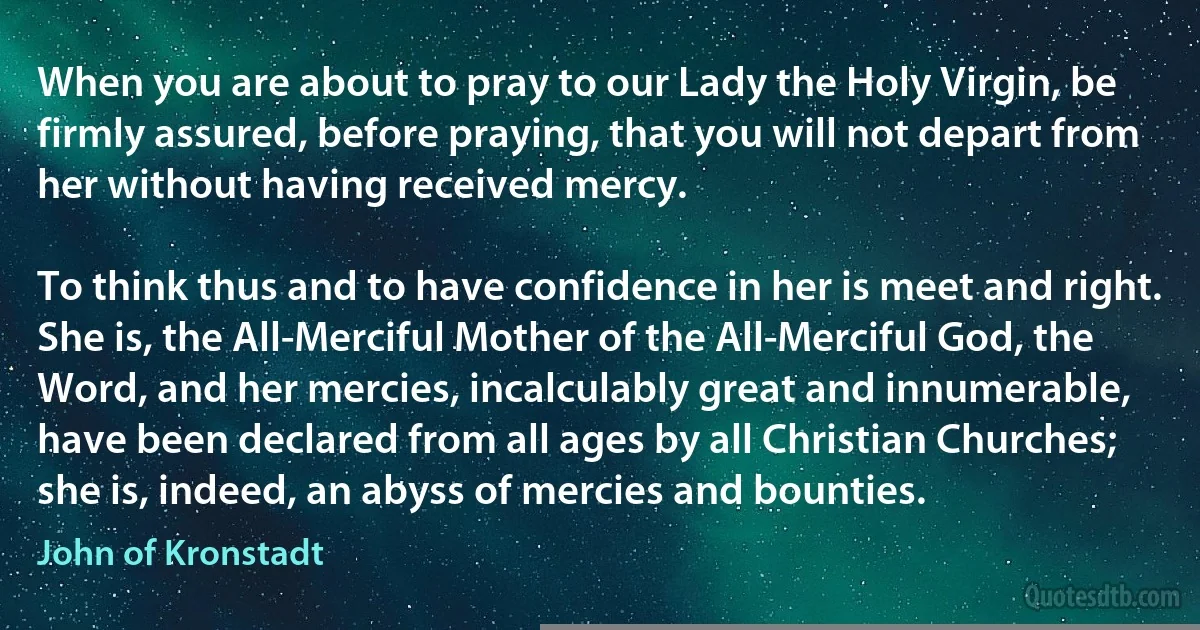 When you are about to pray to our Lady the Holy Virgin, be firmly assured, before praying, that you will not depart from her without having received mercy.

To think thus and to have confidence in her is meet and right. She is, the All-Merciful Mother of the All-Merciful God, the Word, and her mercies, incalculably great and innumerable, have been declared from all ages by all Christian Churches; she is, indeed, an abyss of mercies and bounties. (John of Kronstadt)