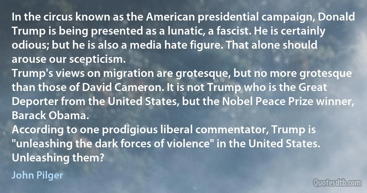 In the circus known as the American presidential campaign, Donald Trump is being presented as a lunatic, a fascist. He is certainly odious; but he is also a media hate figure. That alone should arouse our scepticism.
Trump's views on migration are grotesque, but no more grotesque than those of David Cameron. It is not Trump who is the Great Deporter from the United States, but the Nobel Peace Prize winner, Barack Obama.
According to one prodigious liberal commentator, Trump is "unleashing the dark forces of violence" in the United States. Unleashing them? (John Pilger)