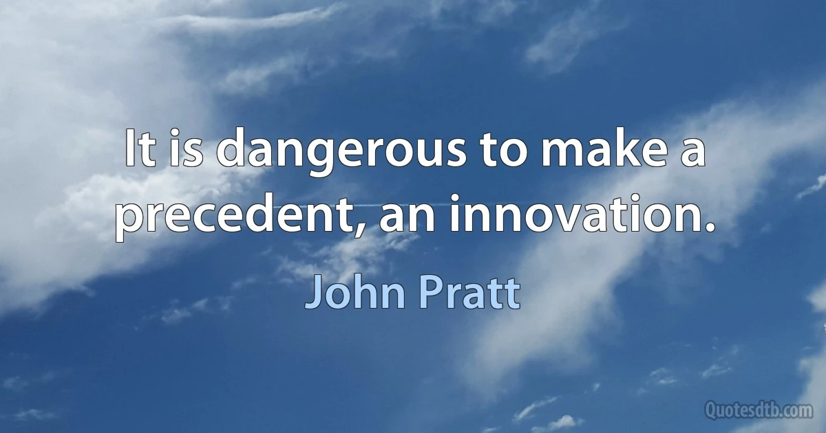 It is dangerous to make a precedent, an innovation. (John Pratt)