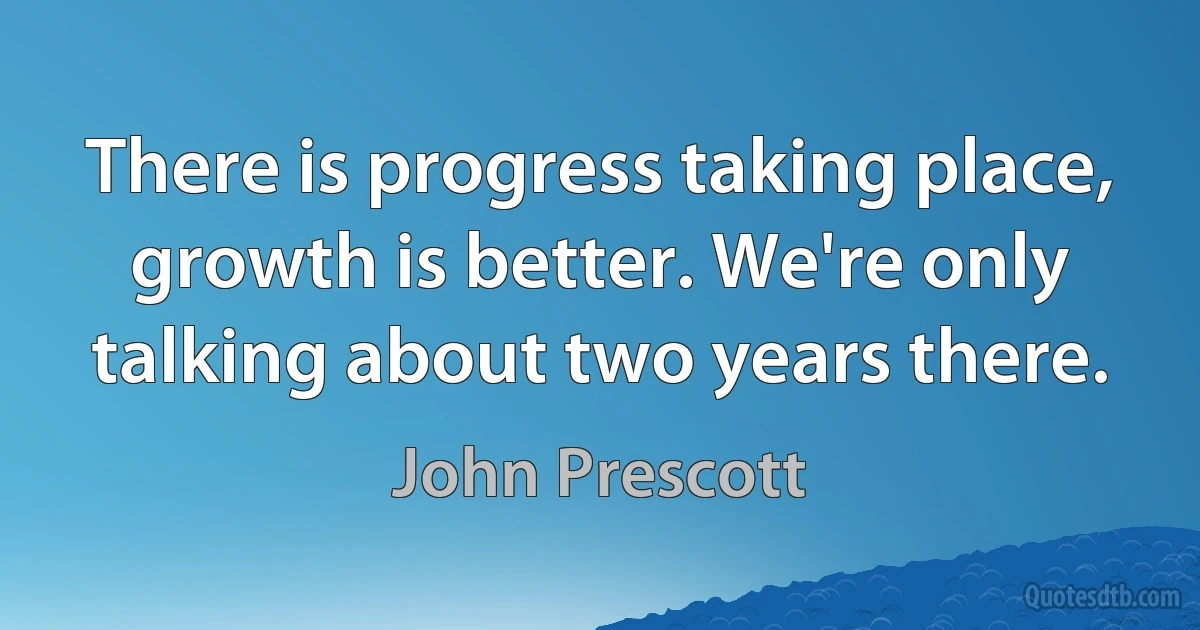 There is progress taking place, growth is better. We're only talking about two years there. (John Prescott)