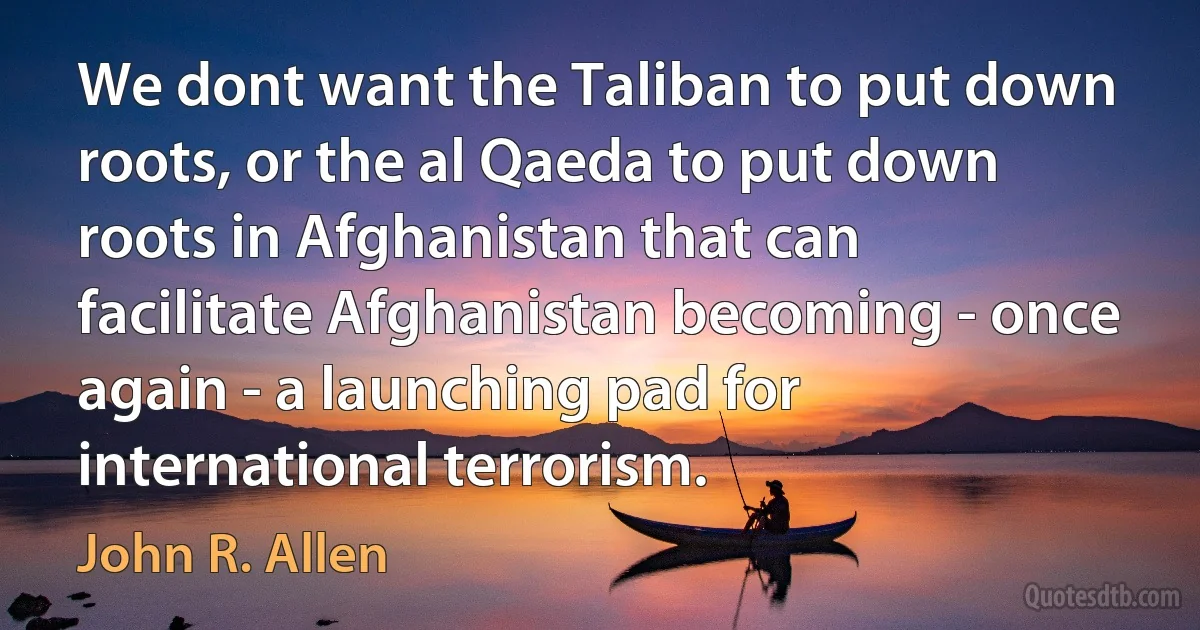 We dont want the Taliban to put down roots, or the al Qaeda to put down roots in Afghanistan that can facilitate Afghanistan becoming - once again - a launching pad for international terrorism. (John R. Allen)