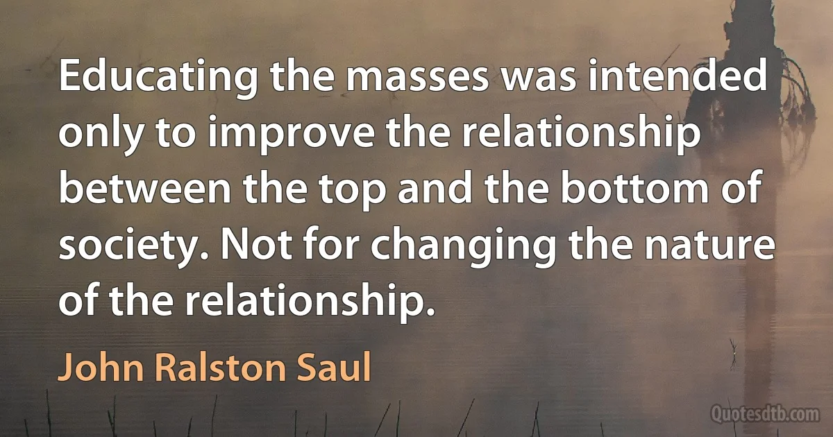 Educating the masses was intended only to improve the relationship between the top and the bottom of society. Not for changing the nature of the relationship. (John Ralston Saul)