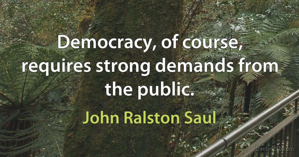 Democracy, of course, requires strong demands from the public. (John Ralston Saul)