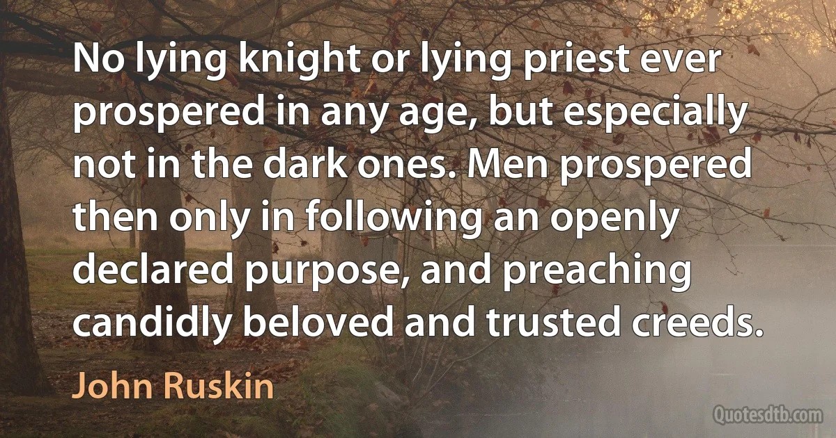 No lying knight or lying priest ever prospered in any age, but especially not in the dark ones. Men prospered then only in following an openly declared purpose, and preaching candidly beloved and trusted creeds. (John Ruskin)