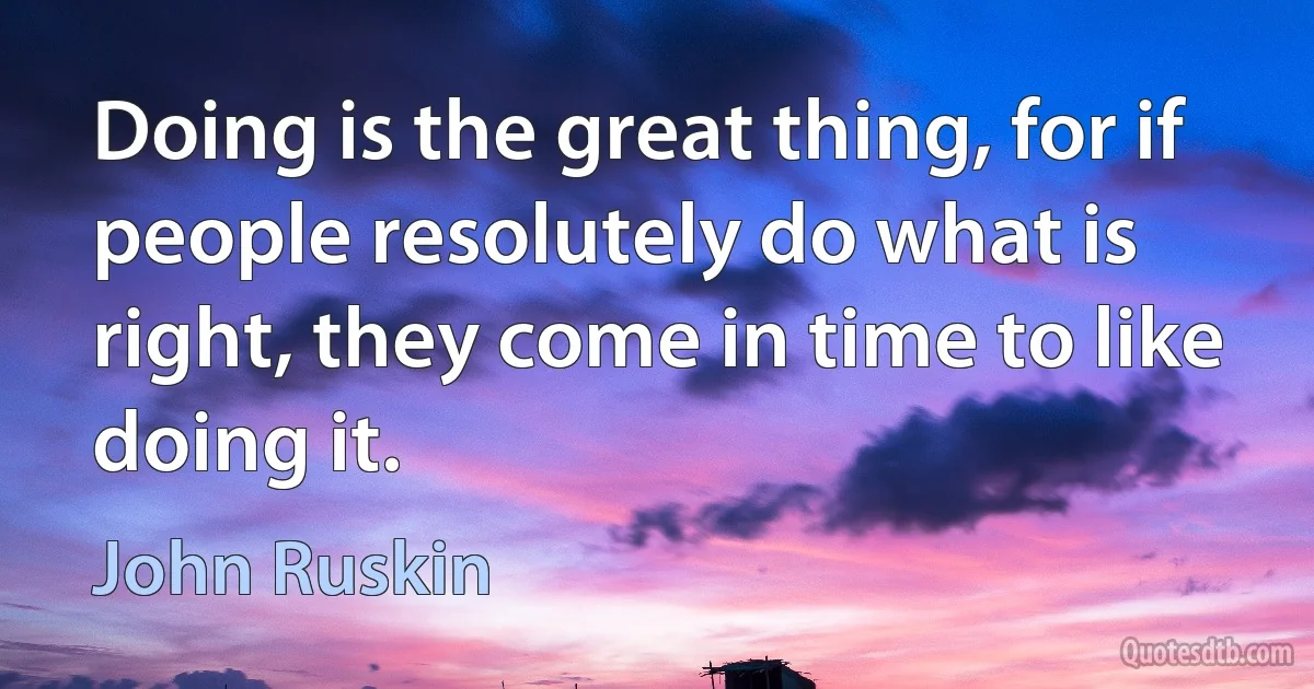 Doing is the great thing, for if people resolutely do what is right, they come in time to like doing it. (John Ruskin)