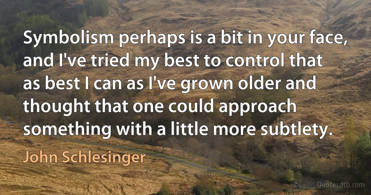 Symbolism perhaps is a bit in your face, and I've tried my best to control that as best I can as I've grown older and thought that one could approach something with a little more subtlety. (John Schlesinger)