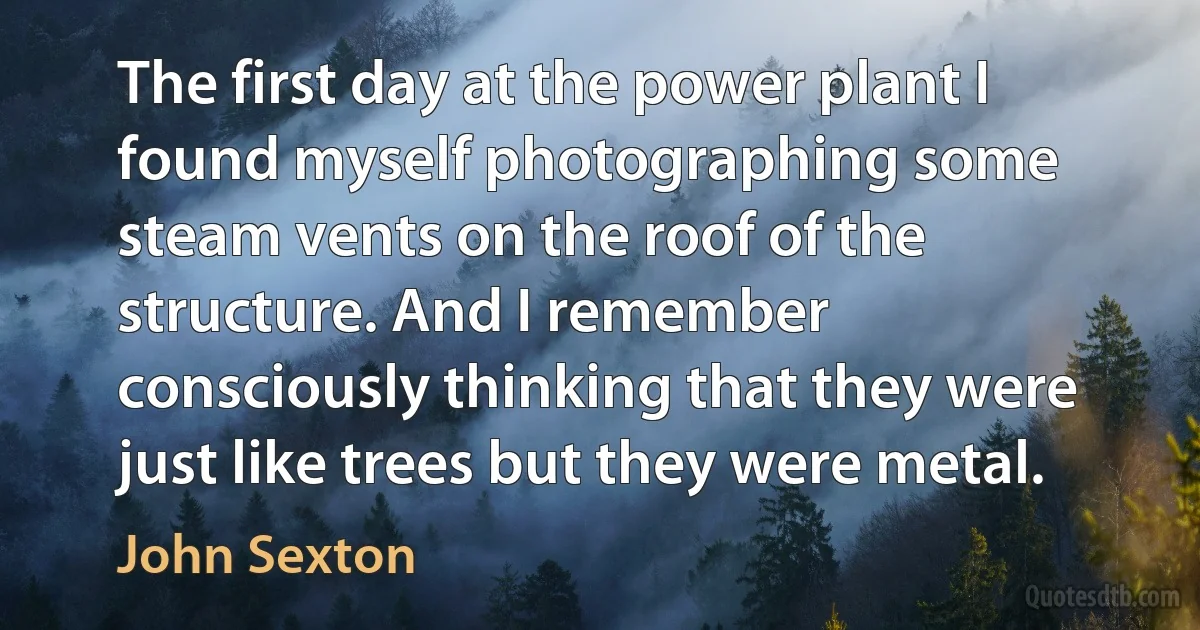 The first day at the power plant I found myself photographing some steam vents on the roof of the structure. And I remember consciously thinking that they were just like trees but they were metal. (John Sexton)