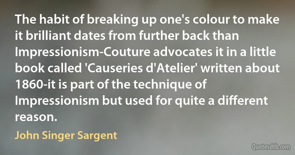 The habit of breaking up one's colour to make it brilliant dates from further back than Impressionism-Couture advocates it in a little book called 'Causeries d'Atelier' written about 1860-it is part of the technique of Impressionism but used for quite a different reason. (John Singer Sargent)