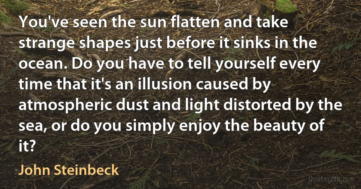 You've seen the sun flatten and take strange shapes just before it sinks in the ocean. Do you have to tell yourself every time that it's an illusion caused by atmospheric dust and light distorted by the sea, or do you simply enjoy the beauty of it? (John Steinbeck)